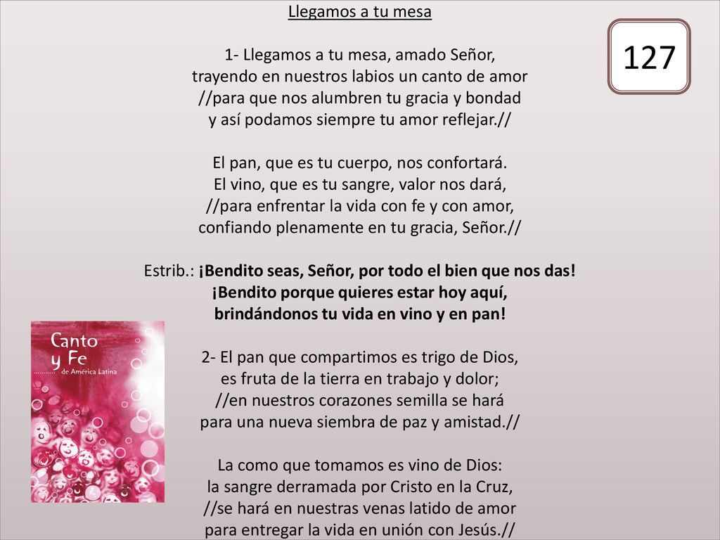 Llegamos a tu mesa 1- Llegamos a tu mesa, amado Señor, trayendo en nuestros labios un canto de amor //para que nos alumbren tu gracia y bondad y así podamos siempre tu amor reflejar.// El pan, que es tu cuerpo, nos confortará. El vino, que es tu sangre, valor nos dará, //para enfrentar la vida con fe y con amor, confiando plenamente en tu gracia, Señor.// Estrib.: ¡Bendito seas, Señor, por todo el bien que nos das! ¡Bendito porque quieres estar hoy aquí, brindándonos tu vida en vino y en pan! 2- El pan que compartimos es trigo de Dios, es fruta de la tierra en trabajo y dolor; //en nuestros corazones semilla se hará para una nueva siembra de paz y amistad.// La como que tomamos es vino de Dios: la sangre derramada por Cristo en la Cruz, //se hará en nuestras venas latido de amor para entregar la vida en unión con Jesús.//