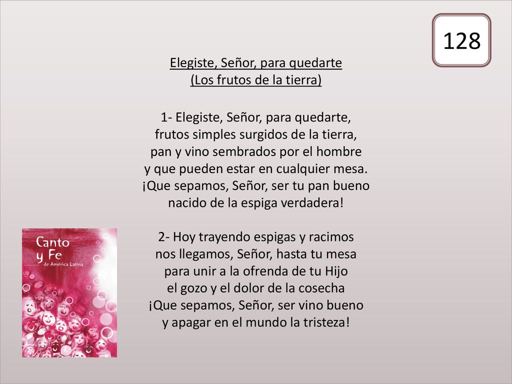 Elegiste, Señor, para quedarte (Los frutos de la tierra) 1- Elegiste, Señor, para quedarte, frutos simples surgidos de la tierra, pan y vino sembrados por el hombre y que pueden estar en cualquier mesa. ¡Que sepamos, Señor, ser tu pan bueno nacido de la espiga verdadera! 2- Hoy trayendo espigas y racimos nos llegamos, Señor, hasta tu mesa para unir a la ofrenda de tu Hijo el gozo y el dolor de la cosecha ¡Que sepamos, Señor, ser vino bueno y apagar en el mundo la tristeza!
