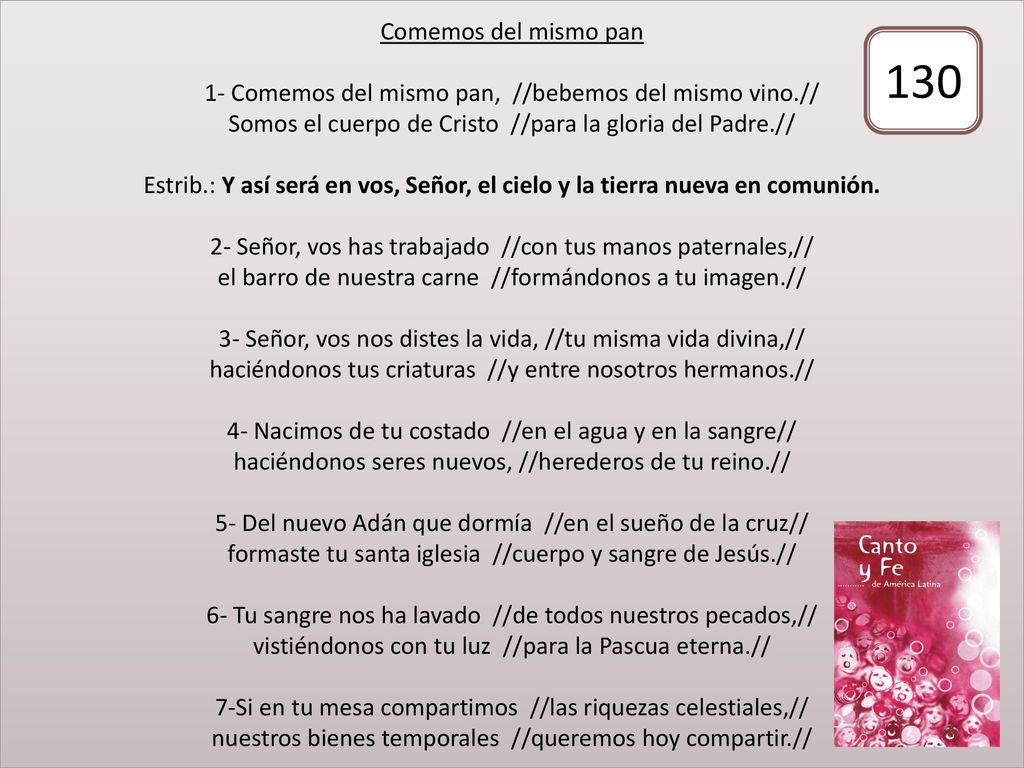 Comemos del mismo pan 1- Comemos del mismo pan, //bebemos del mismo vino.// Somos el cuerpo de Cristo //para la gloria del Padre.// Estrib.: Y así será en vos, Señor, el cielo y la tierra nueva en comunión. 2- Señor, vos has trabajado //con tus manos paternales,// el barro de nuestra carne //formándonos a tu imagen.// 3- Señor, vos nos distes la vida, //tu misma vida divina,// haciéndonos tus criaturas //y entre nosotros hermanos.// 4- Nacimos de tu costado //en el agua y en la sangre// haciéndonos seres nuevos, //herederos de tu reino.// 5- Del nuevo Adán que dormía //en el sueño de la cruz// formaste tu santa iglesia //cuerpo y sangre de Jesús.// 6- Tu sangre nos ha lavado //de todos nuestros pecados,// vistiéndonos con tu luz //para la Pascua eterna.// 7-Si en tu mesa compartimos //las riquezas celestiales,// nuestros bienes temporales //queremos hoy compartir.//