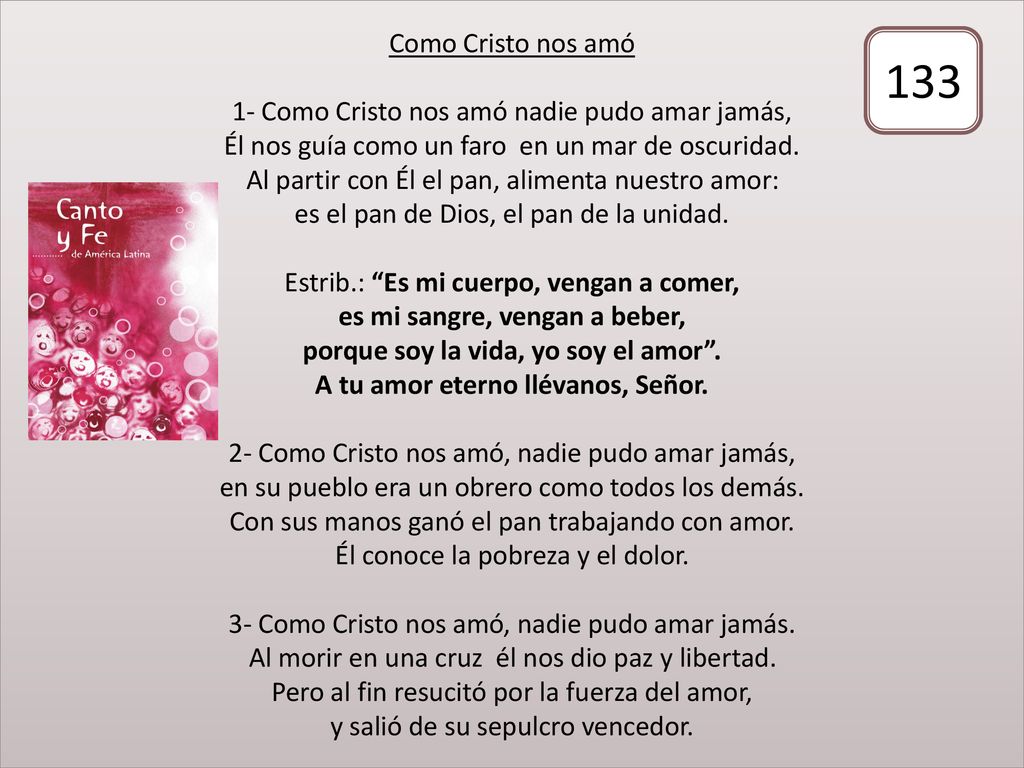Como Cristo nos amó 1- Como Cristo nos amó nadie pudo amar jamás, Él nos guía como un faro en un mar de oscuridad. Al partir con Él el pan, alimenta nuestro amor: es el pan de Dios, el pan de la unidad. Estrib.: Es mi cuerpo, vengan a comer, es mi sangre, vengan a beber, porque soy la vida, yo soy el amor . A tu amor eterno llévanos, Señor. 2- Como Cristo nos amó, nadie pudo amar jamás, en su pueblo era un obrero como todos los demás. Con sus manos ganó el pan trabajando con amor. Él conoce la pobreza y el dolor. 3- Como Cristo nos amó, nadie pudo amar jamás. Al morir en una cruz él nos dio paz y libertad. Pero al fin resucitó por la fuerza del amor, y salió de su sepulcro vencedor.