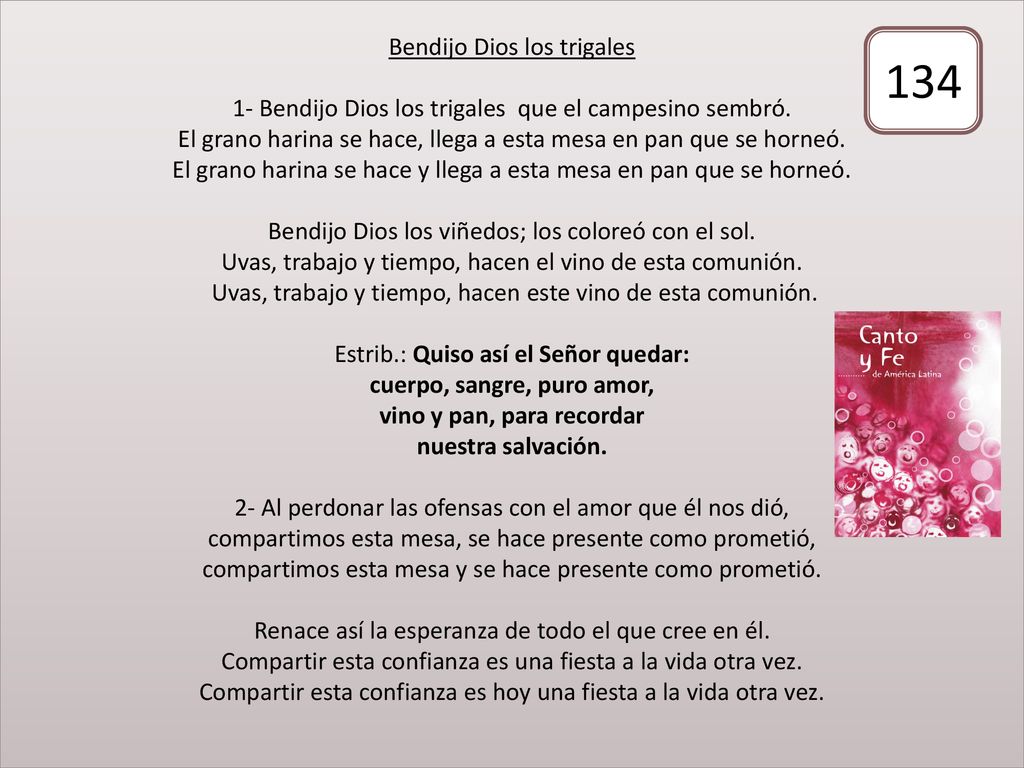Bendijo Dios los trigales 1- Bendijo Dios los trigales que el campesino sembró. El grano harina se hace, llega a esta mesa en pan que se horneó. El grano harina se hace y llega a esta mesa en pan que se horneó. Bendijo Dios los viñedos; los coloreó con el sol. Uvas, trabajo y tiempo, hacen el vino de esta comunión. Uvas, trabajo y tiempo, hacen este vino de esta comunión. Estrib.: Quiso así el Señor quedar: cuerpo, sangre, puro amor, vino y pan, para recordar nuestra salvación. 2- Al perdonar las ofensas con el amor que él nos dió, compartimos esta mesa, se hace presente como prometió, compartimos esta mesa y se hace presente como prometió. Renace así la esperanza de todo el que cree en él. Compartir esta confianza es una fiesta a la vida otra vez. Compartir esta confianza es hoy una fiesta a la vida otra vez.