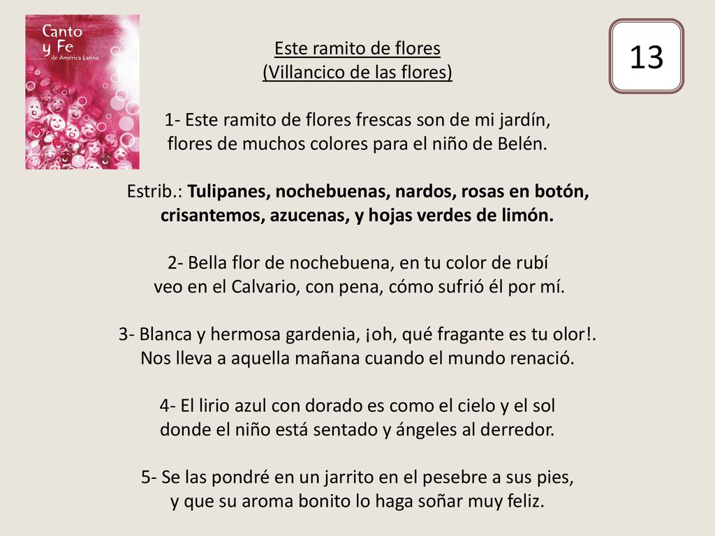 Este ramito de flores (Villancico de las flores) 1- Este ramito de flores frescas son de mi jardín, flores de muchos colores para el niño de Belén. Estrib.: Tulipanes, nochebuenas, nardos, rosas en botón, crisantemos, azucenas, y hojas verdes de limón. 2- Bella flor de nochebuena, en tu color de rubí veo en el Calvario, con pena, cómo sufrió él por mí. 3- Blanca y hermosa gardenia, ¡oh, qué fragante es tu olor!. Nos lleva a aquella mañana cuando el mundo renació. 4- El lirio azul con dorado es como el cielo y el sol donde el niño está sentado y ángeles al derredor. 5- Se las pondré en un jarrito en el pesebre a sus pies, y que su aroma bonito lo haga soñar muy feliz.