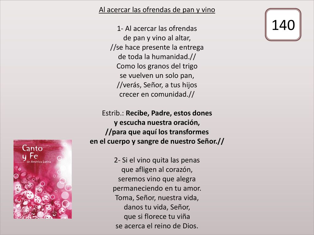 Al acercar las ofrendas de pan y vino 1- Al acercar las ofrendas de pan y vino al altar, //se hace presente la entrega de toda la humanidad.// Como los granos del trigo se vuelven un solo pan, //verás, Señor, a tus hijos crecer en comunidad.// Estrib.: Recibe, Padre, estos dones y escucha nuestra oración, //para que aquí los transformes en el cuerpo y sangre de nuestro Señor.// 2- Si el vino quita las penas que afligen al corazón, seremos vino que alegra permaneciendo en tu amor. Toma, Señor, nuestra vida, danos tu vida, Señor, que si florece tu viña se acerca el reino de Dios.