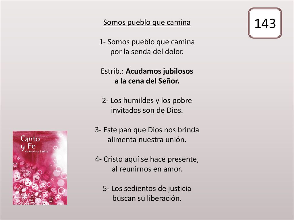 Somos pueblo que camina 1- Somos pueblo que camina por la senda del dolor. Estrib.: Acudamos jubilosos a la cena del Señor. 2- Los humildes y los pobre invitados son de Dios. 3- Este pan que Dios nos brinda alimenta nuestra unión. 4- Cristo aquí se hace presente, al reunirnos en amor. 5- Los sedientos de justicia buscan su liberación.