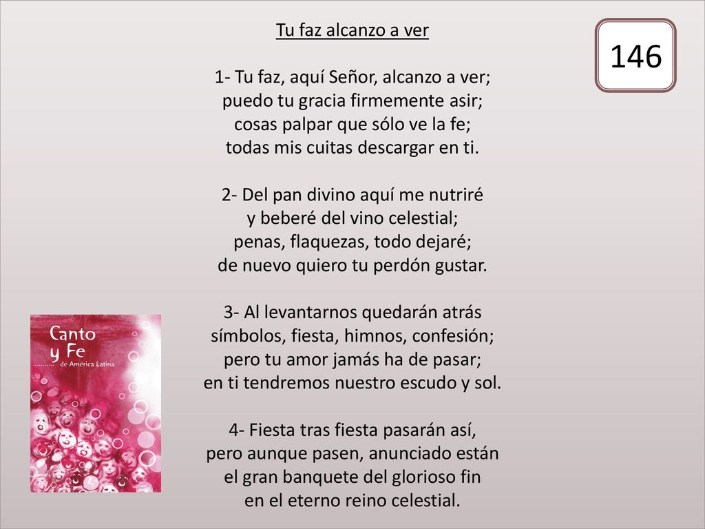 Tu faz alcanzo a ver 1- Tu faz, aquí Señor, alcanzo a ver; puedo tu gracia firmemente asir; cosas palpar que sólo ve la fe; todas mis cuitas descargar en ti. 2- Del pan divino aquí me nutriré y beberé del vino celestial; penas, flaquezas, todo dejaré; de nuevo quiero tu perdón gustar. 3- Al levantarnos quedarán atrás símbolos, fiesta, himnos, confesión; pero tu amor jamás ha de pasar; en ti tendremos nuestro escudo y sol. 4- Fiesta tras fiesta pasarán así, pero aunque pasen, anunciado están el gran banquete del glorioso fin en el eterno reino celestial.