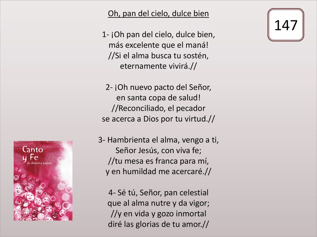 Oh, pan del cielo, dulce bien 1- ¡Oh pan del cielo, dulce bien, más excelente que el maná! //Si el alma busca tu sostén, eternamente vivirá.// 2- ¡Oh nuevo pacto del Señor, en santa copa de salud! //Reconciliado, el pecador se acerca a Dios por tu virtud.// 3- Hambrienta el alma, vengo a ti, Señor Jesús, con viva fe; //tu mesa es franca para mí, y en humildad me acercaré.// 4- Sé tú, Señor, pan celestial que al alma nutre y da vigor; //y en vida y gozo inmortal diré las glorias de tu amor.//