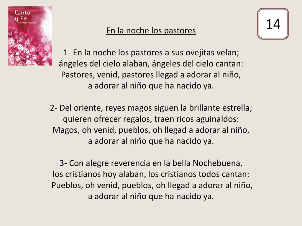 En la noche los pastores 1- En la noche los pastores a sus ovejitas velan; ángeles del cielo alaban, ángeles del cielo cantan: Pastores, venid, pastores llegad a adorar al niño, a adorar al niño que ha nacido ya. 2- Del oriente, reyes magos siguen la brillante estrella; quieren ofrecer regalos, traen ricos aguinaldos: Magos, oh venid, pueblos, oh llegad a adorar al niño, a adorar al niño que ha nacido ya. 3- Con alegre reverencia en la bella Nochebuena, los cristianos hoy alaban, los cristianos todos cantan: Pueblos, oh venid, pueblos, oh llegad a adorar al niño, a adorar al niño que ha nacido ya.