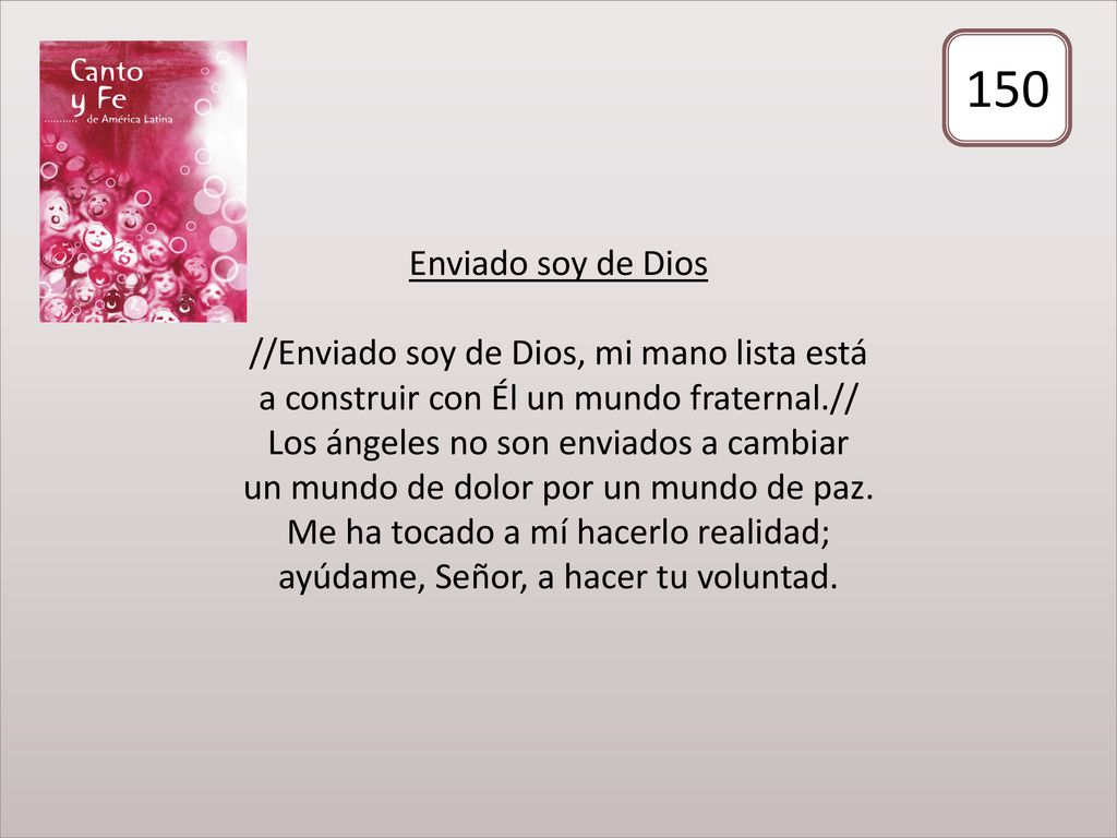 Enviado soy de Dios //Enviado soy de Dios, mi mano lista está a construir con Él un mundo fraternal.// Los ángeles no son enviados a cambiar un mundo de dolor por un mundo de paz. Me ha tocado a mí hacerlo realidad; ayúdame, Señor, a hacer tu voluntad.