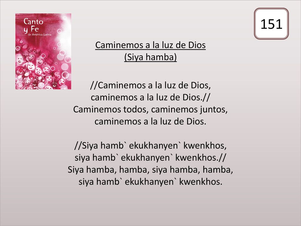 Caminemos a la luz de Dios (Siya hamba) //Caminemos a la luz de Dios, caminemos a la luz de Dios.// Caminemos todos, caminemos juntos, caminemos a la luz de Dios. //Siya hamb` ekukhanyen` kwenkhos, siya hamb` ekukhanyen` kwenkhos.// Siya hamba, hamba, siya hamba, hamba, siya hamb` ekukhanyen` kwenkhos.