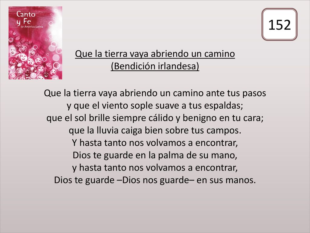 Que la tierra vaya abriendo un camino (Bendición irlandesa) Que la tierra vaya abriendo un camino ante tus pasos y que el viento sople suave a tus espaldas; que el sol brille siempre cálido y benigno en tu cara; que la lluvia caiga bien sobre tus campos. Y hasta tanto nos volvamos a encontrar, Dios te guarde en la palma de su mano, y hasta tanto nos volvamos a encontrar, Dios te guarde –Dios nos guarde– en sus manos.