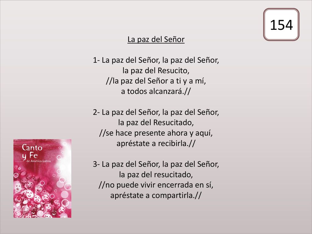 La paz del Señor 1- La paz del Señor, la paz del Señor, la paz del Resucito, //la paz del Señor a ti y a mí, a todos alcanzará.// 2- La paz del Señor, la paz del Señor, la paz del Resucitado, //se hace presente ahora y aquí, apréstate a recibirla.// 3- La paz del Señor, la paz del Señor, la paz del resucitado, //no puede vivir encerrada en sí, apréstate a compartirla.//