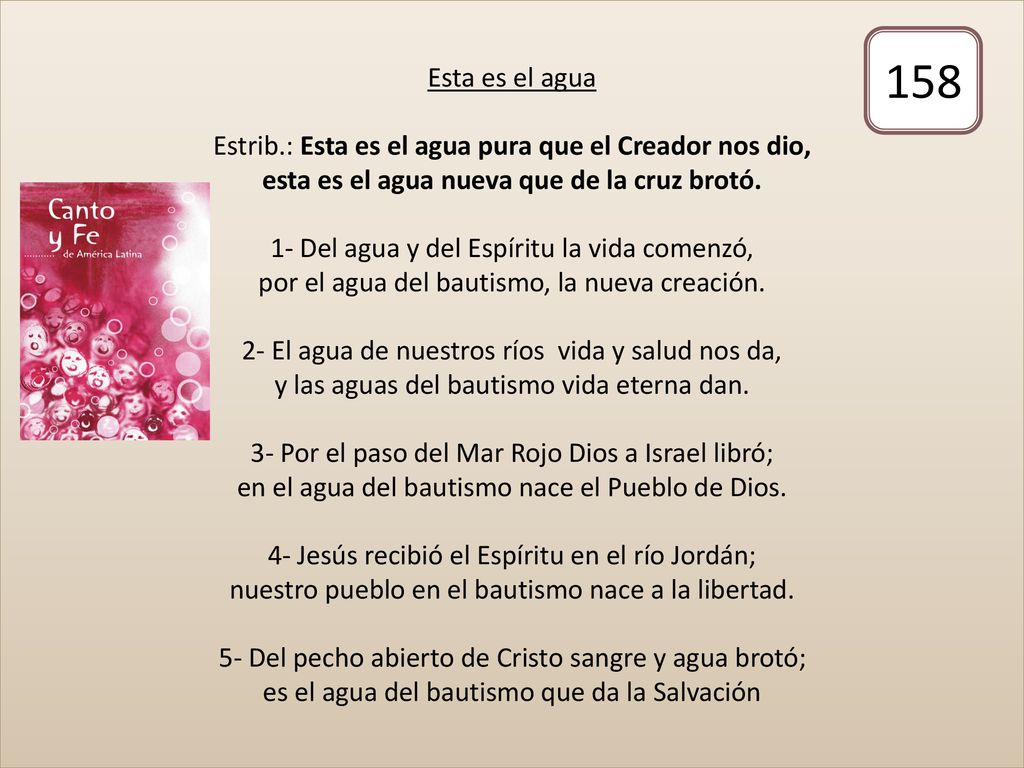 Esta es el agua Estrib.: Esta es el agua pura que el Creador nos dio, esta es el agua nueva que de la cruz brotó. 1- Del agua y del Espíritu la vida comenzó, por el agua del bautismo, la nueva creación. 2- El agua de nuestros ríos vida y salud nos da, y las aguas del bautismo vida eterna dan. 3- Por el paso del Mar Rojo Dios a Israel libró; en el agua del bautismo nace el Pueblo de Dios. 4- Jesús recibió el Espíritu en el río Jordán; nuestro pueblo en el bautismo nace a la libertad. 5- Del pecho abierto de Cristo sangre y agua brotó; es el agua del bautismo que da la Salvación