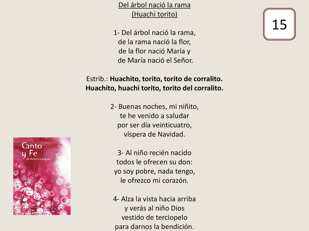 Del árbol nació la rama (Huachi torito) 1- Del árbol nació la rama, de la rama nació la flor, de la flor nació María y de María nació el Señor. Estrib.: Huachito, torito, torito de corralito. Huachito, huachi torito, torito del corralito. 2- Buenas noches, mi niñito, te he venido a saludar por ser día veinticuatro, víspera de Navidad. 3- Al niño recién nacido todos le ofrecen su don: yo soy pobre, nada tengo, le ofrezco mi corazón. 4- Alza la vista hacia arriba y verás al niño Dios vestido de terciopelo para darnos la bendición.