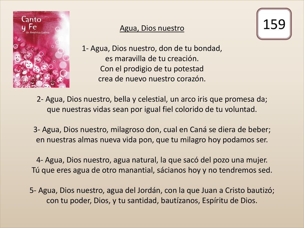 Agua, Dios nuestro 1- Agua, Dios nuestro, don de tu bondad, es maravilla de tu creación. Con el prodigio de tu potestad crea de nuevo nuestro corazón. 2- Agua, Dios nuestro, bella y celestial, un arco iris que promesa da; que nuestras vidas sean por igual fiel colorido de tu voluntad. 3- Agua, Dios nuestro, milagroso don, cual en Caná se diera de beber; en nuestras almas nueva vida pon, que tu milagro hoy podamos ser. 4- Agua, Dios nuestro, agua natural, la que sacó del pozo una mujer. Tú que eres agua de otro manantial, sácianos hoy y no tendremos sed. 5- Agua, Dios nuestro, agua del Jordán, con la que Juan a Cristo bautizó; con tu poder, Dios, y tu santidad, bautízanos, Espíritu de Dios.