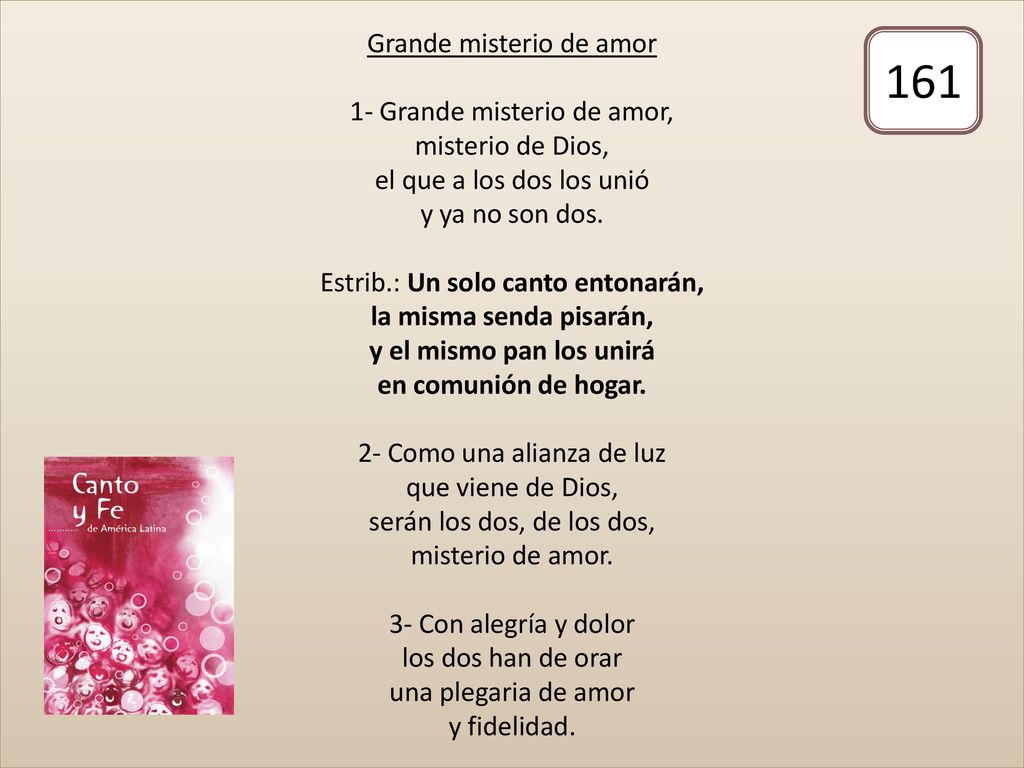 Grande misterio de amor 1- Grande misterio de amor, misterio de Dios, el que a los dos los unió y ya no son dos. Estrib.: Un solo canto entonarán, la misma senda pisarán, y el mismo pan los unirá en comunión de hogar. 2- Como una alianza de luz que viene de Dios, serán los dos, de los dos, misterio de amor. 3- Con alegría y dolor los dos han de orar una plegaria de amor y fidelidad.