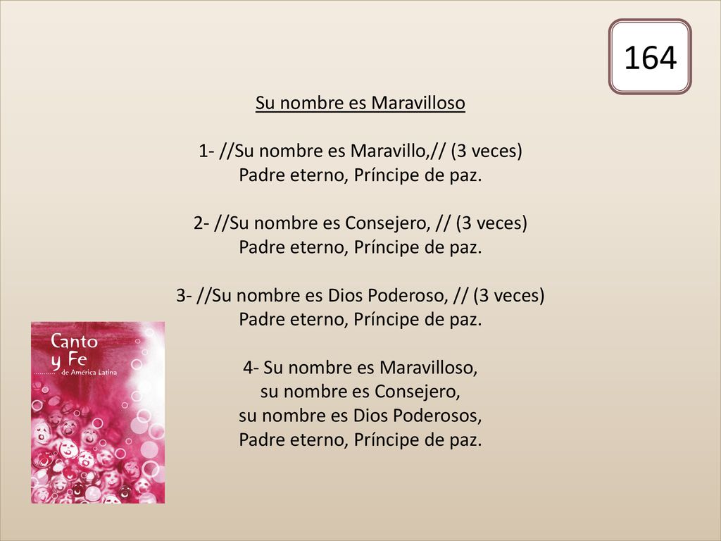 Su nombre es Maravilloso 1- //Su nombre es Maravillo,// (3 veces) Padre eterno, Príncipe de paz. 2- //Su nombre es Consejero, // (3 veces) Padre eterno, Príncipe de paz. 3- //Su nombre es Dios Poderoso, // (3 veces) Padre eterno, Príncipe de paz. 4- Su nombre es Maravilloso, su nombre es Consejero, su nombre es Dios Poderosos, Padre eterno, Príncipe de paz.