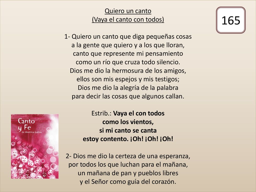 Quiero un canto (Vaya el canto con todos) 1- Quiero un canto que diga pequeñas cosas a la gente que quiero y a los que lloran, canto que represente mi pensamiento como un río que cruza todo silencio. Dios me dio la hermosura de los amigos, ellos son mis espejos y mis testigos; Dios me dio la alegría de la palabra para decir las cosas que algunos callan. Estrib.: Vaya el con todos como los vientos, si mi canto se canta estoy contento. ¡Oh! ¡Oh! ¡Oh! 2- Dios me dio la certeza de una esperanza, por todos los que luchan para el mañana, un mañana de pan y pueblos libres y el Señor como guía del corazón.