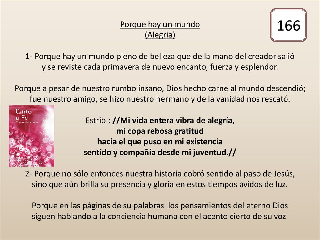 Porque hay un mundo (Alegría) 1- Porque hay un mundo pleno de belleza que de la mano del creador salió y se reviste cada primavera de nuevo encanto, fuerza y esplendor. Porque a pesar de nuestro rumbo insano, Dios hecho carne al mundo descendió; fue nuestro amigo, se hizo nuestro hermano y de la vanidad nos rescató. Estrib.: //Mi vida entera vibra de alegría, mi copa rebosa gratitud hacia el que puso en mi existencia sentido y compañía desde mi juventud.// 2- Porque no sólo entonces nuestra historia cobró sentido al paso de Jesús, sino que aún brilla su presencia y gloria en estos tiempos ávidos de luz. Porque en las páginas de su palabras los pensamientos del eterno Dios siguen hablando a la conciencia humana con el acento cierto de su voz.