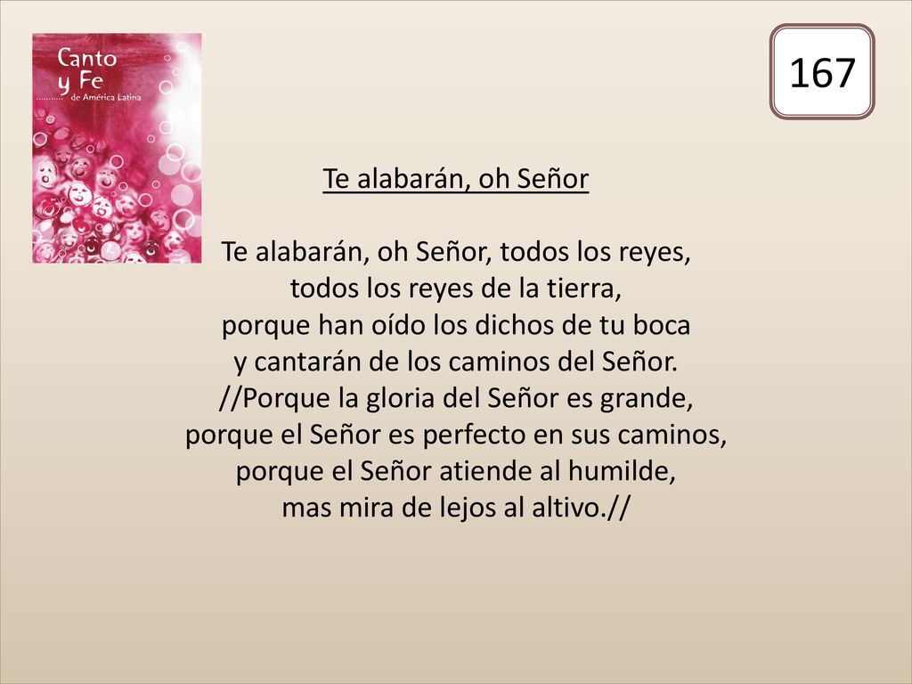 Te alabarán, oh Señor Te alabarán, oh Señor, todos los reyes, todos los reyes de la tierra, porque han oído los dichos de tu boca y cantarán de los caminos del Señor. //Porque la gloria del Señor es grande, porque el Señor es perfecto en sus caminos, porque el Señor atiende al humilde, mas mira de lejos al altivo.//