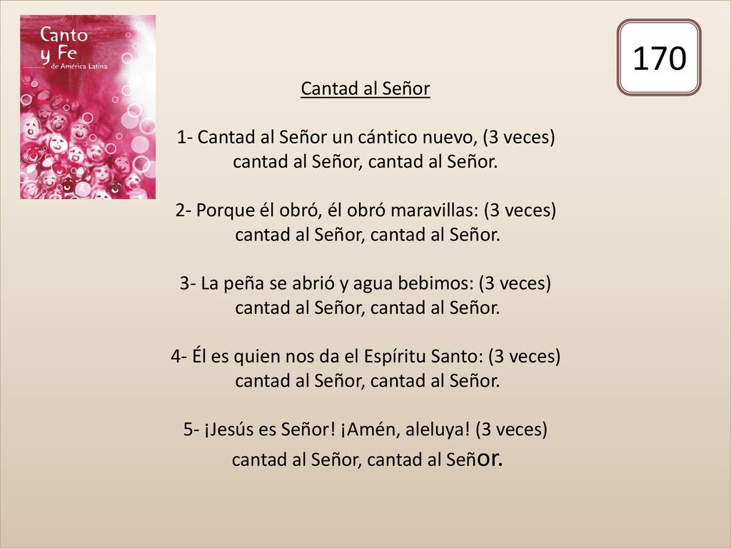 Cantad al Señor 1- Cantad al Señor un cántico nuevo, (3 veces) cantad al Señor, cantad al Señor. 2- Porque él obró, él obró maravillas: (3 veces) cantad al Señor, cantad al Señor. 3- La peña se abrió y agua bebimos: (3 veces) cantad al Señor, cantad al Señor. 4- Él es quien nos da el Espíritu Santo: (3 veces) cantad al Señor, cantad al Señor. 5- ¡Jesús es Señor! ¡Amén, aleluya! (3 veces) cantad al Señor, cantad al Señor.