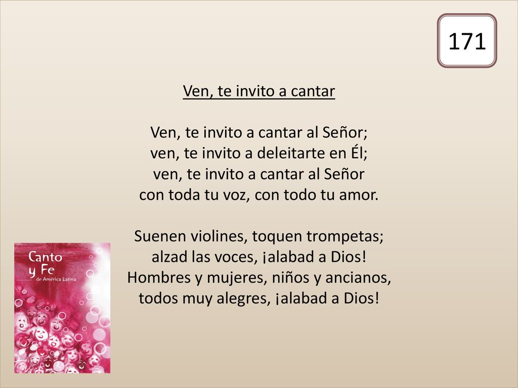 Ven, te invito a cantar Ven, te invito a cantar al Señor; ven, te invito a deleitarte en Él; ven, te invito a cantar al Señor con toda tu voz, con todo tu amor. Suenen violines, toquen trompetas; alzad las voces, ¡alabad a Dios! Hombres y mujeres, niños y ancianos, todos muy alegres, ¡alabad a Dios!