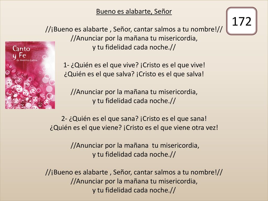 Bueno es alabarte, Señor //¡Bueno es alabarte , Señor, cantar salmos a tu nombre!// //Anunciar por la mañana tu misericordia, y tu fidelidad cada noche.// 1- ¿Quién es el que vive ¡Cristo es el que vive! ¿Quién es el que salva ¡Cristo es el que salva! //Anunciar por la mañana tu misericordia, y tu fidelidad cada noche.// 2- ¿Quién es el que sana ¡Cristo es el que sana! ¿Quién es el que viene ¡Cristo es el que viene otra vez! //Anunciar por la mañana tu misericordia, y tu fidelidad cada noche.// //¡Bueno es alabarte , Señor, cantar salmos a tu nombre!// //Anunciar por la mañana tu misericordia, y tu fidelidad cada noche.//