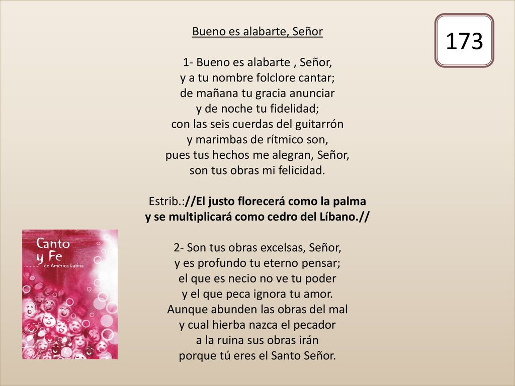 Bueno es alabarte, Señor 1- Bueno es alabarte , Señor, y a tu nombre folclore cantar; de mañana tu gracia anunciar y de noche tu fidelidad; con las seis cuerdas del guitarrón y marimbas de rítmico son, pues tus hechos me alegran, Señor, son tus obras mi felicidad. Estrib.://El justo florecerá como la palma y se multiplicará como cedro del Líbano.// 2- Son tus obras excelsas, Señor, y es profundo tu eterno pensar; el que es necio no ve tu poder y el que peca ignora tu amor. Aunque abunden las obras del mal y cual hierba nazca el pecador a la ruina sus obras irán porque tú eres el Santo Señor.