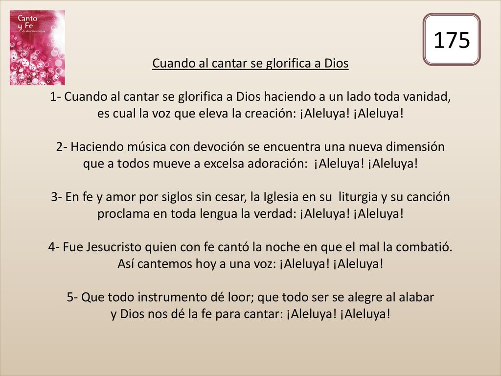 Cuando al cantar se glorifica a Dios 1- Cuando al cantar se glorifica a Dios haciendo a un lado toda vanidad, es cual la voz que eleva la creación: ¡Aleluya! ¡Aleluya! 2- Haciendo música con devoción se encuentra una nueva dimensión que a todos mueve a excelsa adoración: ¡Aleluya! ¡Aleluya! 3- En fe y amor por siglos sin cesar, la Iglesia en su liturgia y su canción proclama en toda lengua la verdad: ¡Aleluya! ¡Aleluya! 4- Fue Jesucristo quien con fe cantó la noche en que el mal la combatió. Así cantemos hoy a una voz: ¡Aleluya! ¡Aleluya! 5- Que todo instrumento dé loor; que todo ser se alegre al alabar y Dios nos dé la fe para cantar: ¡Aleluya! ¡Aleluya!