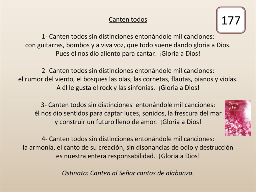 Canten todos 1- Canten todos sin distinciones entonándole mil canciones: con guitarras, bombos y a viva voz, que todo suene dando gloria a Dios. Pues él nos dio aliento para cantar. ¡Gloria a Dios! 2- Canten todos sin distinciones entonándole mil canciones: el rumor del viento, el bosques las olas, las cornetas, flautas, pianos y violas. A él le gusta el rock y las sinfonías. ¡Gloria a Dios! 3- Canten todos sin distinciones entonándole mil canciones: él nos dio sentidos para captar luces, sonidos, la frescura del mar y construir un futuro lleno de amor. ¡Gloria a Dios! 4- Canten todos sin distinciones entonándole mil canciones: la armonía, el canto de su creación, sin disonancias de odio y destrucción es nuestra entera responsabilidad. ¡Gloria a Dios! Ostinato: Canten al Señor cantos de alabanza.