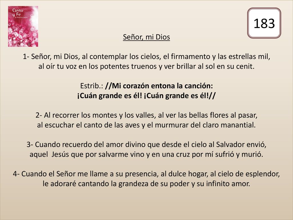 Señor, mi Dios 1- Señor, mi Dios, al contemplar los cielos, el firmamento y las estrellas mil, al oír tu voz en los potentes truenos y ver brillar al sol en su cenit. Estrib.: //Mi corazón entona la canción: ¡Cuán grande es él! ¡Cuán grande es él!// 2- Al recorrer los montes y los valles, al ver las bellas flores al pasar, al escuchar el canto de las aves y el murmurar del claro manantial. 3- Cuando recuerdo del amor divino que desde el cielo al Salvador envió, aquel Jesús que por salvarme vino y en una cruz por mí sufrió y murió. 4- Cuando el Señor me llame a su presencia, al dulce hogar, al cielo de esplendor, le adoraré cantando la grandeza de su poder y su infinito amor.