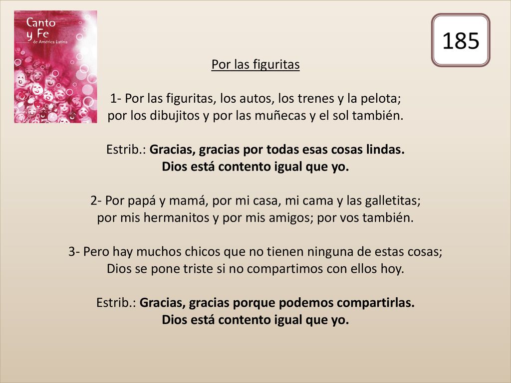Por las figuritas 1- Por las figuritas, los autos, los trenes y la pelota; por los dibujitos y por las muñecas y el sol también. Estrib.: Gracias, gracias por todas esas cosas lindas. Dios está contento igual que yo. 2- Por papá y mamá, por mi casa, mi cama y las galletitas; por mis hermanitos y por mis amigos; por vos también. 3- Pero hay muchos chicos que no tienen ninguna de estas cosas; Dios se pone triste si no compartimos con ellos hoy. Estrib.: Gracias, gracias porque podemos compartirlas. Dios está contento igual que yo.