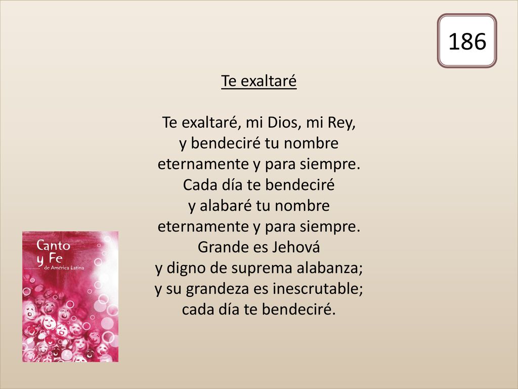 Te exaltaré Te exaltaré, mi Dios, mi Rey, y bendeciré tu nombre eternamente y para siempre. Cada día te bendeciré y alabaré tu nombre eternamente y para siempre. Grande es Jehová y digno de suprema alabanza; y su grandeza es inescrutable; cada día te bendeciré.