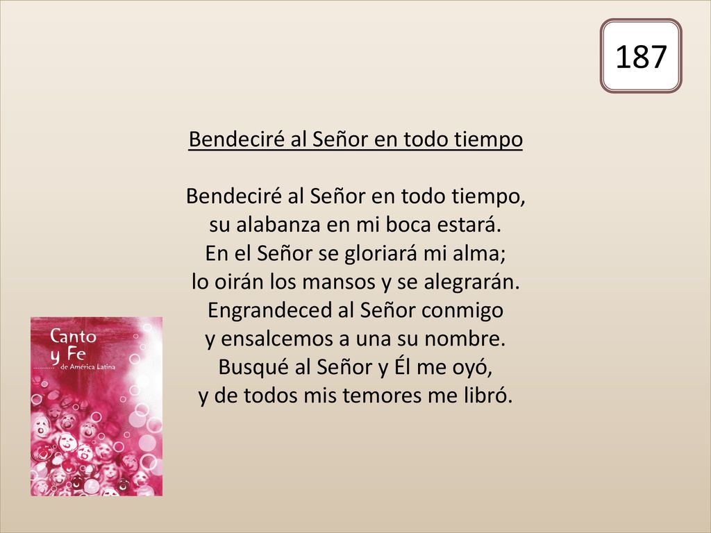 Bendeciré al Señor en todo tiempo Bendeciré al Señor en todo tiempo, su alabanza en mi boca estará. En el Señor se gloriará mi alma; lo oirán los mansos y se alegrarán. Engrandeced al Señor conmigo y ensalcemos a una su nombre. Busqué al Señor y Él me oyó, y de todos mis temores me libró.