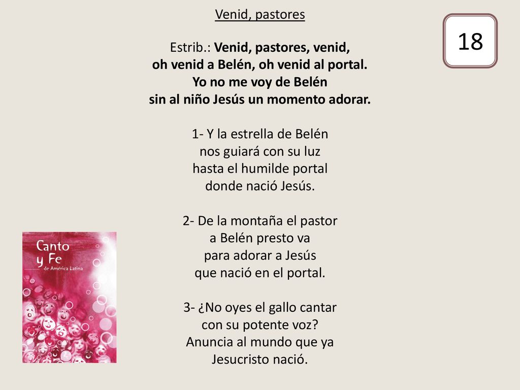 Venid, pastores Estrib.: Venid, pastores, venid, oh venid a Belén, oh venid al portal. Yo no me voy de Belén sin al niño Jesús un momento adorar. 1- Y la estrella de Belén nos guiará con su luz hasta el humilde portal donde nació Jesús. 2- De la montaña el pastor a Belén presto va para adorar a Jesús que nació en el portal. 3- ¿No oyes el gallo cantar con su potente voz Anuncia al mundo que ya Jesucristo nació.