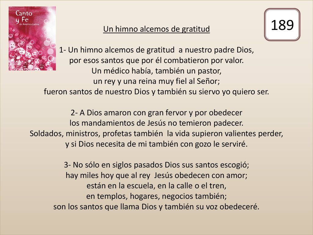 Un himno alcemos de gratitud 1- Un himno alcemos de gratitud a nuestro padre Dios, por esos santos que por él combatieron por valor. Un médico había, también un pastor, un rey y una reina muy fiel al Señor; fueron santos de nuestro Dios y también su siervo yo quiero ser. 2- A Dios amaron con gran fervor y por obedecer los mandamientos de Jesús no temieron padecer. Soldados, ministros, profetas también la vida supieron valientes perder, y si Dios necesita de mi también con gozo le serviré. 3- No sólo en siglos pasados Dios sus santos escogió; hay miles hoy que al rey Jesús obedecen con amor; están en la escuela, en la calle o el tren, en templos, hogares, negocios también; son los santos que llama Dios y también su voz obedeceré.
