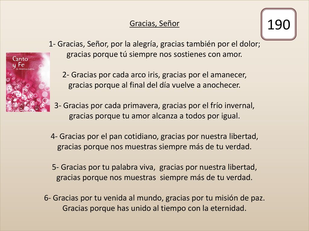 Gracias, Señor 1- Gracias, Señor, por la alegría, gracias también por el dolor; gracias porque tú siempre nos sostienes con amor. 2- Gracias por cada arco iris, gracias por el amanecer, gracias porque al final del día vuelve a anochecer. 3- Gracias por cada primavera, gracias por el frío invernal, gracias porque tu amor alcanza a todos por igual. 4- Gracias por el pan cotidiano, gracias por nuestra libertad, gracias porque nos muestras siempre más de tu verdad. 5- Gracias por tu palabra viva, gracias por nuestra libertad, gracias porque nos muestras siempre más de tu verdad. 6- Gracias por tu venida al mundo, gracias por tu misión de paz. Gracias porque has unido al tiempo con la eternidad.