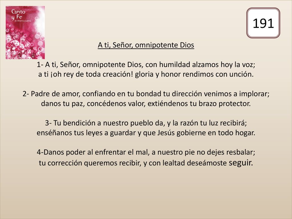 A ti, Señor, omnipotente Dios 1- A ti, Señor, omnipotente Dios, con humildad alzamos hoy la voz; a ti ¡oh rey de toda creación! gloria y honor rendimos con unción. 2- Padre de amor, confiando en tu bondad tu dirección venimos a implorar; danos tu paz, concédenos valor, extiéndenos tu brazo protector. 3- Tu bendición a nuestro pueblo da, y la razón tu luz recibirá; enséñanos tus leyes a guardar y que Jesús gobierne en todo hogar. 4-Danos poder al enfrentar el mal, a nuestro pie no dejes resbalar; tu corrección queremos recibir, y con lealtad deseámoste seguir.