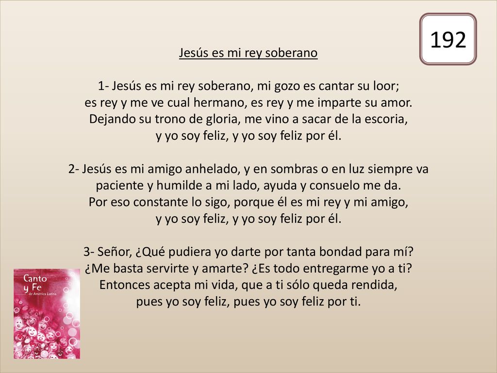 Jesús es mi rey soberano 1- Jesús es mi rey soberano, mi gozo es cantar su loor; es rey y me ve cual hermano, es rey y me imparte su amor. Dejando su trono de gloria, me vino a sacar de la escoria, y yo soy feliz, y yo soy feliz por él. 2- Jesús es mi amigo anhelado, y en sombras o en luz siempre va paciente y humilde a mi lado, ayuda y consuelo me da. Por eso constante lo sigo, porque él es mi rey y mi amigo, y yo soy feliz, y yo soy feliz por él. 3- Señor, ¿Qué pudiera yo darte por tanta bondad para mí ¿Me basta servirte y amarte ¿Es todo entregarme yo a ti Entonces acepta mi vida, que a ti sólo queda rendida, pues yo soy feliz, pues yo soy feliz por ti.