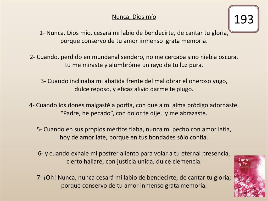 Nunca, Dios mío 1- Nunca, Dios mío, cesará mi labio de bendecirte, de cantar tu gloria, porque conservo de tu amor inmenso grata memoria. 2- Cuando, perdido en mundanal sendero, no me cercaba sino niebla oscura, tu me miraste y alumbróme un rayo de tu luz pura. 3- Cuando inclinaba mi abatida frente del mal obrar el oneroso yugo, dulce reposo, y eficaz alivio darme te plugo. 4- Cuando los dones malgasté a porfía, con que a mi alma pródigo adornaste, Padre, he pecado , con dolor te dije, y me abrazaste. 5- Cuando en sus propios méritos fiaba, nunca mi pecho con amor latía, hoy de amor late, porque en tus bondades sólo confía. 6- y cuando exhale mi postrer aliento para volar a tu eternal presencia, cierto hallaré, con justicia unida, dulce clemencia. 7- ¡Oh! Nunca, nunca cesará mi labio de bendecirte, de cantar tu gloria; porque conservo de tu amor inmenso grata memoria.