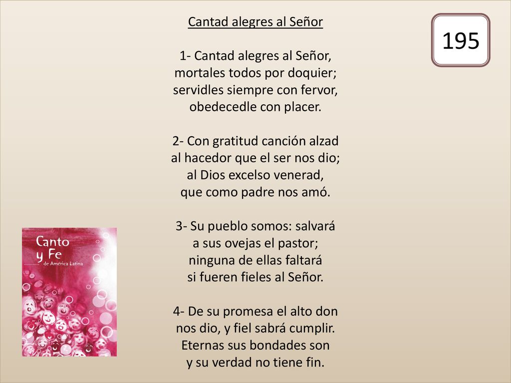 Cantad alegres al Señor 1- Cantad alegres al Señor, mortales todos por doquier; servidles siempre con fervor, obedecedle con placer. 2- Con gratitud canción alzad al hacedor que el ser nos dio; al Dios excelso venerad, que como padre nos amó. 3- Su pueblo somos: salvará a sus ovejas el pastor; ninguna de ellas faltará si fueren fieles al Señor. 4- De su promesa el alto don nos dio, y fiel sabrá cumplir. Eternas sus bondades son y su verdad no tiene fin.