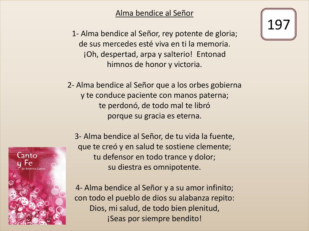 Alma bendice al Señor 1- Alma bendice al Señor, rey potente de gloria; de sus mercedes esté viva en ti la memoria. ¡Oh, despertad, arpa y salterio! Entonad himnos de honor y victoria. 2- Alma bendice al Señor que a los orbes gobierna y te conduce paciente con manos paterna; te perdonó, de todo mal te libró porque su gracia es eterna. 3- Alma bendice al Señor, de tu vida la fuente, que te creó y en salud te sostiene clemente; tu defensor en todo trance y dolor; su diestra es omnipotente. 4- Alma bendice al Señor y a su amor infinito; con todo el pueblo de dios su alabanza repito: Dios, mi salud, de todo bien plenitud, ¡Seas por siempre bendito!