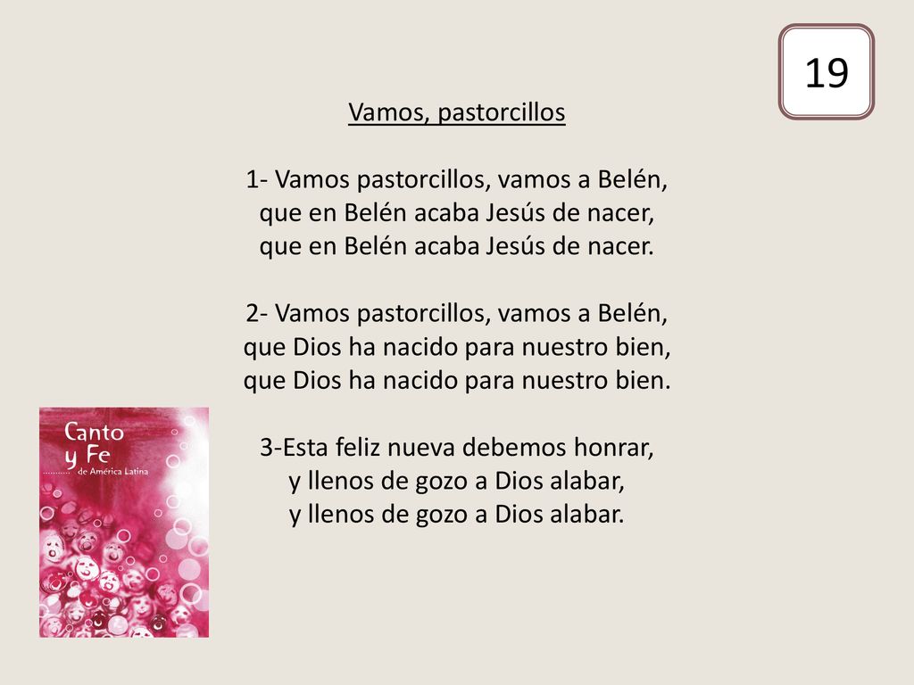 Vamos, pastorcillos 1- Vamos pastorcillos, vamos a Belén, que en Belén acaba Jesús de nacer, que en Belén acaba Jesús de nacer. 2- Vamos pastorcillos, vamos a Belén, que Dios ha nacido para nuestro bien, que Dios ha nacido para nuestro bien. 3-Esta feliz nueva debemos honrar, y llenos de gozo a Dios alabar, y llenos de gozo a Dios alabar.