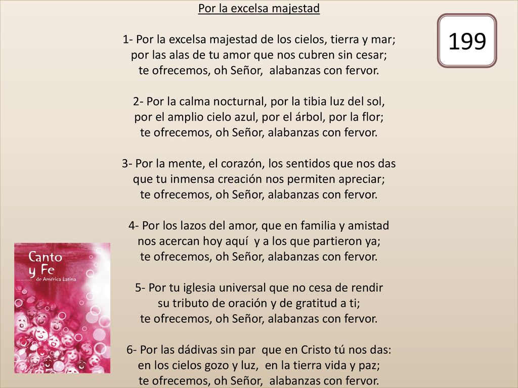 Por la excelsa majestad 1- Por la excelsa majestad de los cielos, tierra y mar; por las alas de tu amor que nos cubren sin cesar; te ofrecemos, oh Señor, alabanzas con fervor. 2- Por la calma nocturnal, por la tibia luz del sol, por el amplio cielo azul, por el árbol, por la flor; te ofrecemos, oh Señor, alabanzas con fervor. 3- Por la mente, el corazón, los sentidos que nos das que tu inmensa creación nos permiten apreciar; te ofrecemos, oh Señor, alabanzas con fervor. 4- Por los lazos del amor, que en familia y amistad nos acercan hoy aquí y a los que partieron ya; te ofrecemos, oh Señor, alabanzas con fervor. 5- Por tu iglesia universal que no cesa de rendir su tributo de oración y de gratitud a ti; te ofrecemos, oh Señor, alabanzas con fervor. 6- Por las dádivas sin par que en Cristo tú nos das: en los cielos gozo y luz, en la tierra vida y paz; te ofrecemos, oh Señor, alabanzas con fervor.