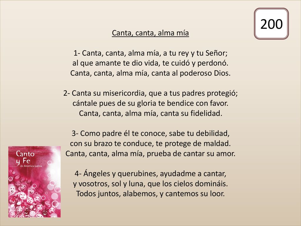 Canta, canta, alma mía 1- Canta, canta, alma mía, a tu rey y tu Señor; al que amante te dio vida, te cuidó y perdonó. Canta, canta, alma mía, canta al poderoso Dios. 2- Canta su misericordia, que a tus padres protegió; cántale pues de su gloria te bendice con favor. Canta, canta, alma mía, canta su fidelidad. 3- Como padre él te conoce, sabe tu debilidad, con su brazo te conduce, te protege de maldad. Canta, canta, alma mía, prueba de cantar su amor. 4- Ángeles y querubines, ayudadme a cantar, y vosotros, sol y luna, que los cielos domináis. Todos juntos, alabemos, y cantemos su loor.