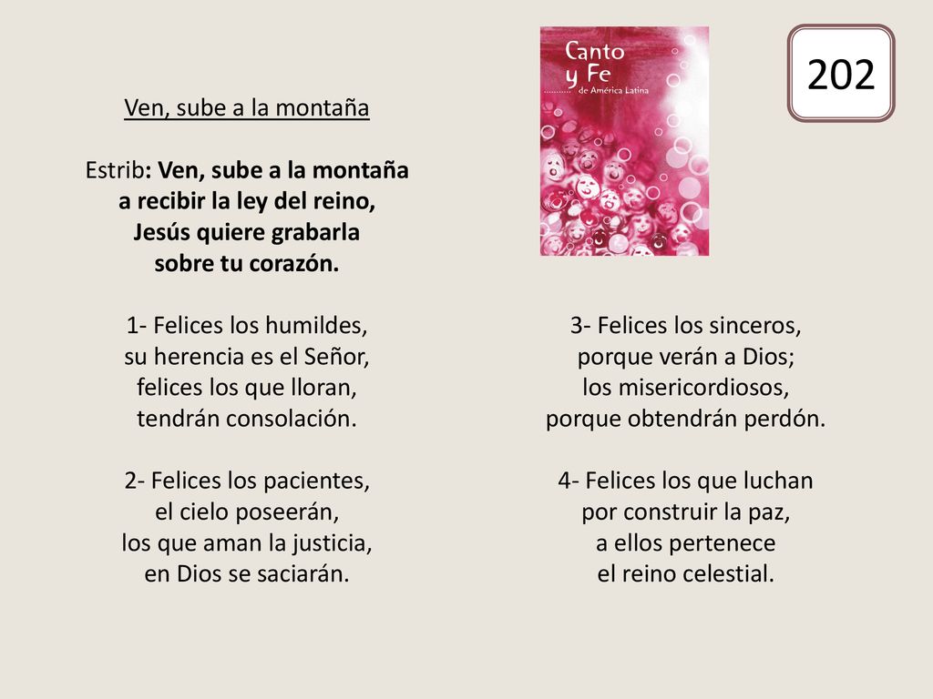Ven, sube a la montaña Estrib: Ven, sube a la montaña a recibir la ley del reino, Jesús quiere grabarla sobre tu corazón. 1- Felices los humildes, su herencia es el Señor, felices los que lloran, tendrán consolación. 2- Felices los pacientes, el cielo poseerán, los que aman la justicia, en Dios se saciarán. 3- Felices los sinceros, porque verán a Dios; los misericordiosos, porque obtendrán perdón. 4- Felices los que luchan por construir la paz, a ellos pertenece el reino celestial.