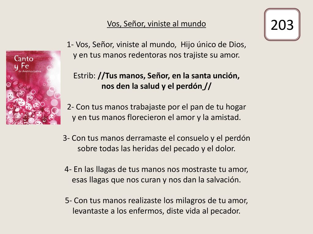 Vos, Señor, viniste al mundo 1- Vos, Señor, viniste al mundo, Hijo único de Dios, y en tus manos redentoras nos trajiste su amor. Estrib: //Tus manos, Señor, en la santa unción, nos den la salud y el perdón // 2- Con tus manos trabajaste por el pan de tu hogar y en tus manos florecieron el amor y la amistad. 3- Con tus manos derramaste el consuelo y el perdón sobre todas las heridas del pecado y el dolor. 4- En las llagas de tus manos nos mostraste tu amor, esas llagas que nos curan y nos dan la salvación. 5- Con tus manos realizaste los milagros de tu amor, levantaste a los enfermos, diste vida al pecador.