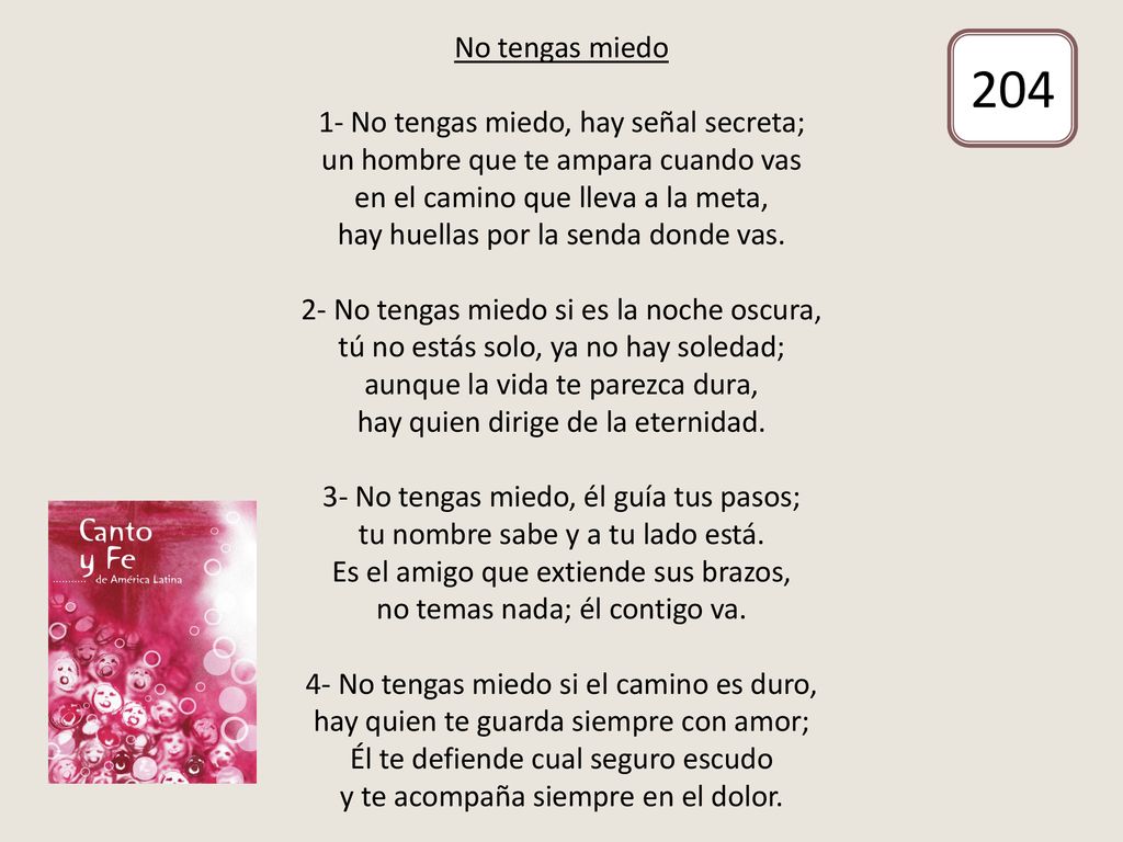No tengas miedo 1- No tengas miedo, hay señal secreta; un hombre que te ampara cuando vas en el camino que lleva a la meta, hay huellas por la senda donde vas. 2- No tengas miedo si es la noche oscura, tú no estás solo, ya no hay soledad; aunque la vida te parezca dura, hay quien dirige de la eternidad. 3- No tengas miedo, él guía tus pasos; tu nombre sabe y a tu lado está. Es el amigo que extiende sus brazos, no temas nada; él contigo va. 4- No tengas miedo si el camino es duro, hay quien te guarda siempre con amor; Él te defiende cual seguro escudo y te acompaña siempre en el dolor.