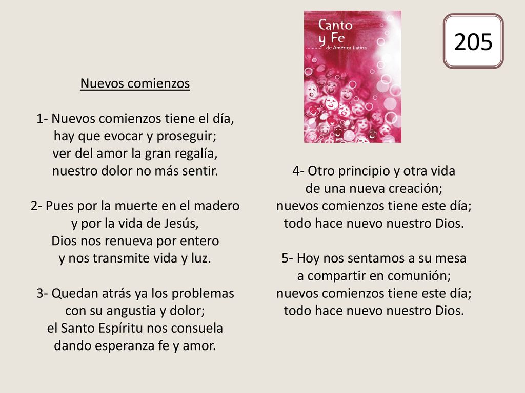 Nuevos comienzos 1- Nuevos comienzos tiene el día, hay que evocar y proseguir; ver del amor la gran regalía, nuestro dolor no más sentir. 2- Pues por la muerte en el madero y por la vida de Jesús, Dios nos renueva por entero y nos transmite vida y luz. 3- Quedan atrás ya los problemas con su angustia y dolor; el Santo Espíritu nos consuela dando esperanza fe y amor. 4- Otro principio y otra vida de una nueva creación; nuevos comienzos tiene este día; todo hace nuevo nuestro Dios. 5- Hoy nos sentamos a su mesa a compartir en comunión; nuevos comienzos tiene este día; todo hace nuevo nuestro Dios.