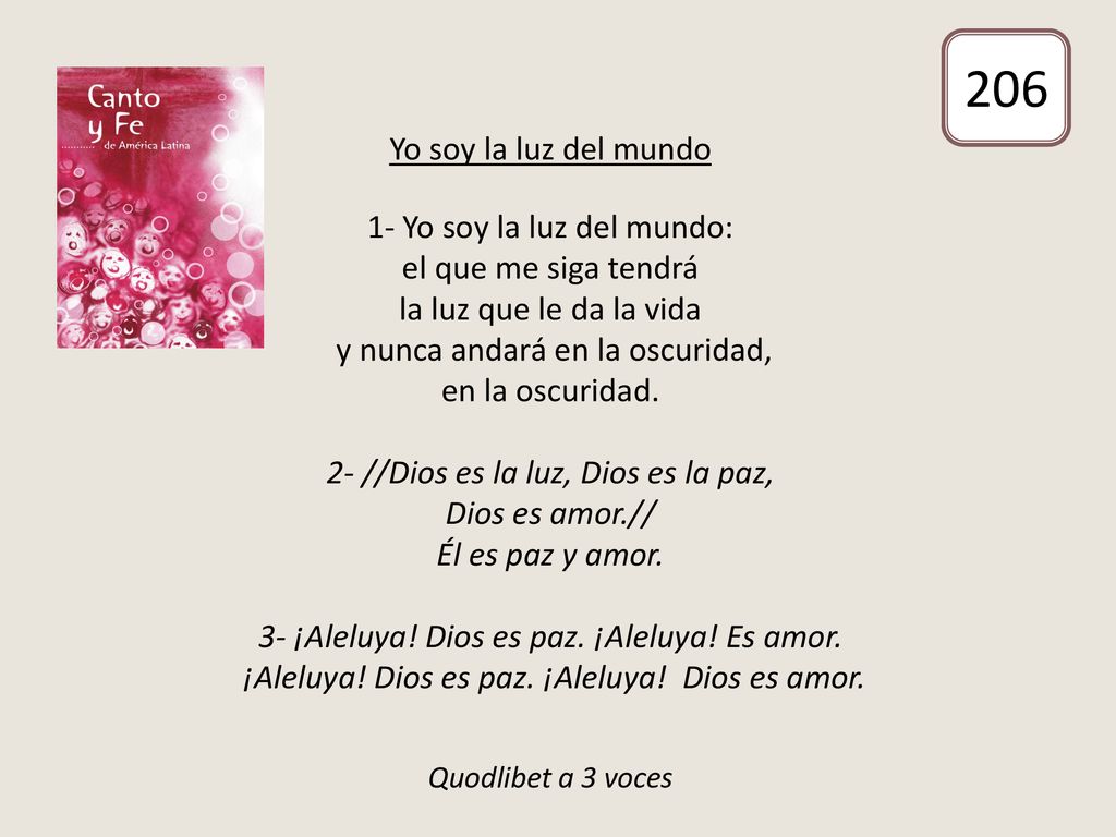 Yo soy la luz del mundo 1- Yo soy la luz del mundo: el que me siga tendrá la luz que le da la vida y nunca andará en la oscuridad, en la oscuridad. 2- //Dios es la luz, Dios es la paz, Dios es amor.// Él es paz y amor. 3- ¡Aleluya! Dios es paz. ¡Aleluya! Es amor. ¡Aleluya! Dios es paz. ¡Aleluya! Dios es amor. Quodlibet a 3 voces