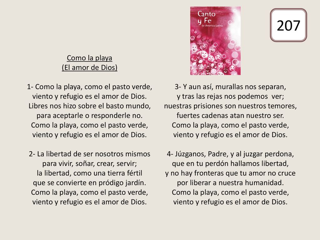 Como la playa (El amor de Dios) 1- Como la playa, como el pasto verde, viento y refugio es el amor de Dios. Libres nos hizo sobre el basto mundo, para aceptarle o responderle no. Como la playa, como el pasto verde, viento y refugio es el amor de Dios. 2- La libertad de ser nosotros mismos para vivir, soñar, crear, servir; la libertad, como una tierra fértil que se convierte en pródigo jardín. Como la playa, como el pasto verde, viento y refugio es el amor de Dios. 3- Y aun así, murallas nos separan, y tras las rejas nos podemos ver; nuestras prisiones son nuestros temores, fuertes cadenas atan nuestro ser. Como la playa, como el pasto verde, viento y refugio es el amor de Dios. 4- Júzganos, Padre, y al juzgar perdona, que en tu perdón hallamos libertad, y no hay fronteras que tu amor no cruce por liberar a nuestra humanidad. Como la playa, como el pasto verde, viento y refugio es el amor de Dios.